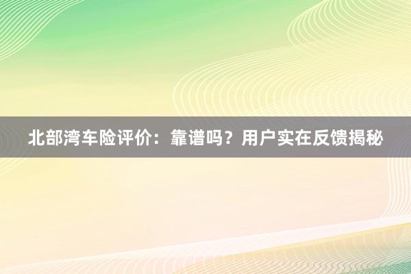 北部湾车险评价：靠谱吗？用户实在反馈揭秘