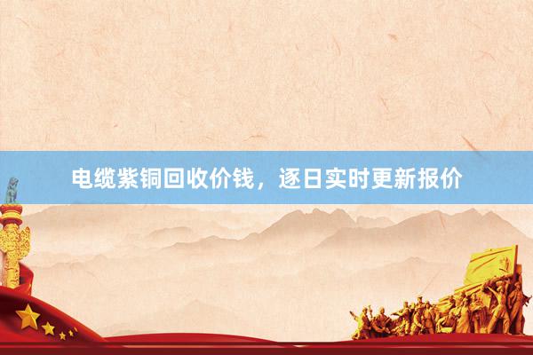 电缆紫铜回收价钱，逐日实时更新报价