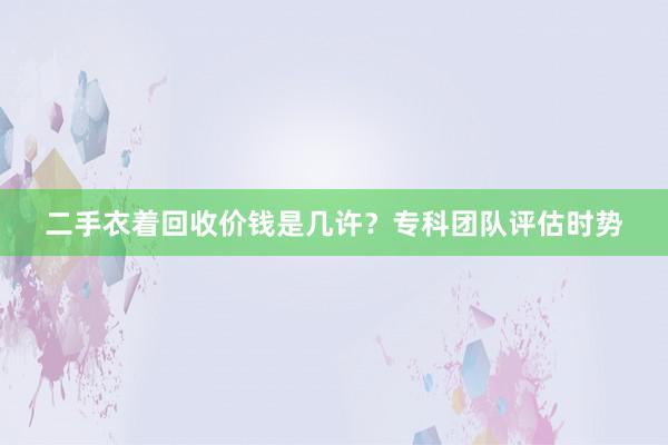 二手衣着回收价钱是几许？专科团队评估时势