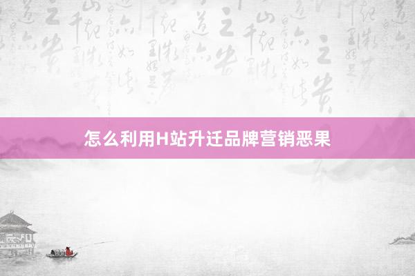 怎么利用H站升迁品牌营销恶果