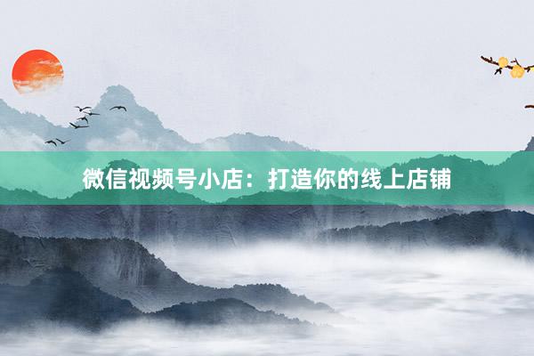微信视频号小店：打造你的线上店铺